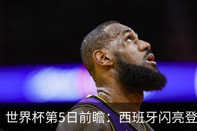 世界杯第5日前瞻：西班牙闪亮登场 伊沙亮相力争开门红